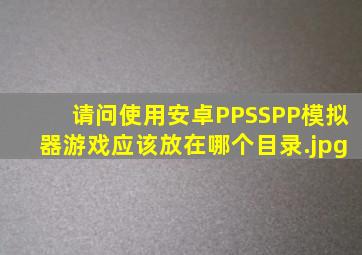 请问使用安卓PPSSPP模拟器,游戏应该放在哪个目录