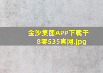 金沙集团APP下载干8零535官网